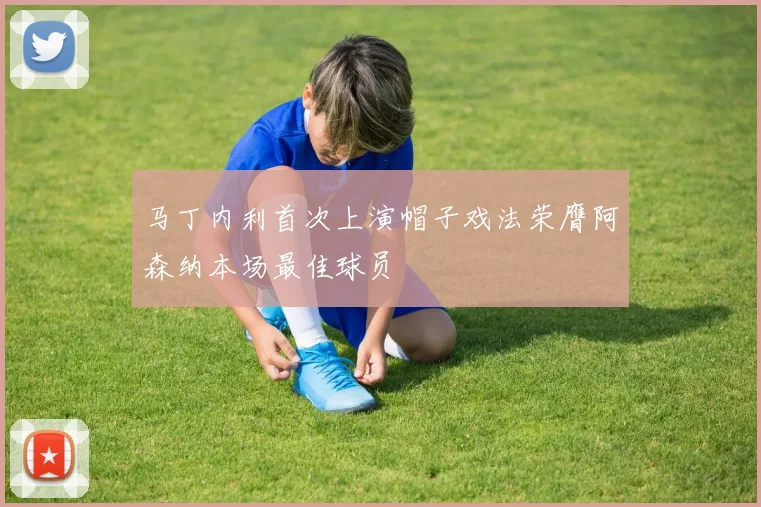 马丁内利首次上演帽子戏法荣膺阿森纳本场最佳球员