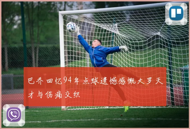 巴乔回忆94年点球遗憾感慨大罗天才与伤痛交织