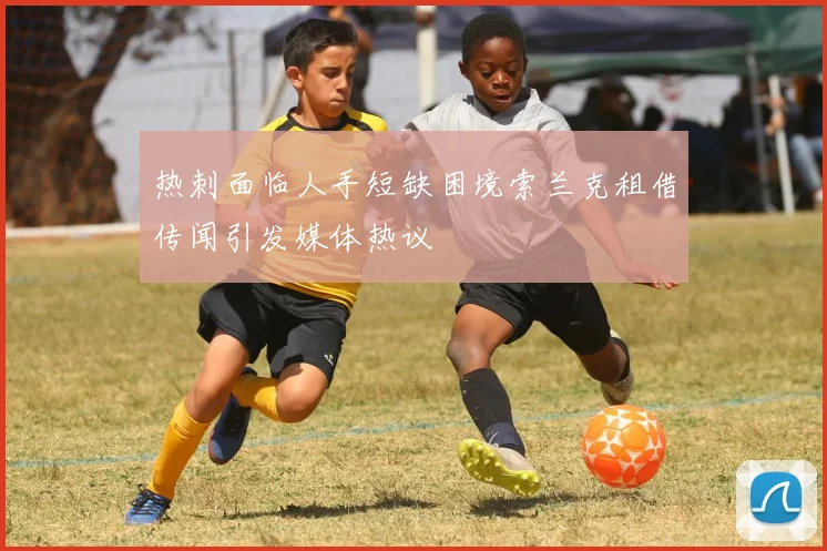 热刺面临人手短缺困境索兰克租借传闻引发媒体热议