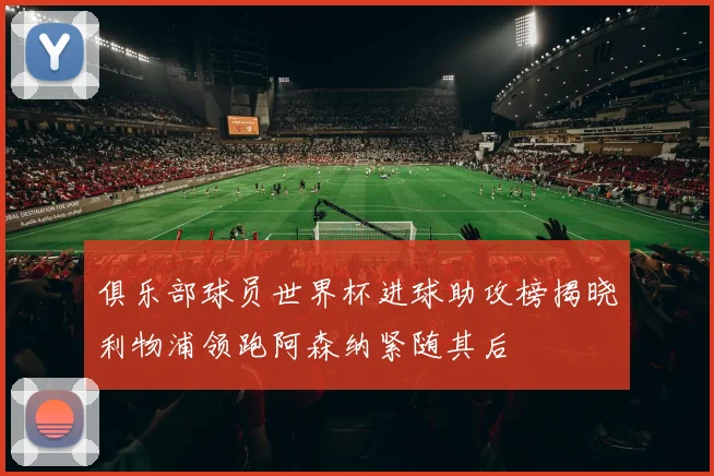 俱乐部球员世界杯进球助攻榜揭晓利物浦领跑阿森纳紧随其后