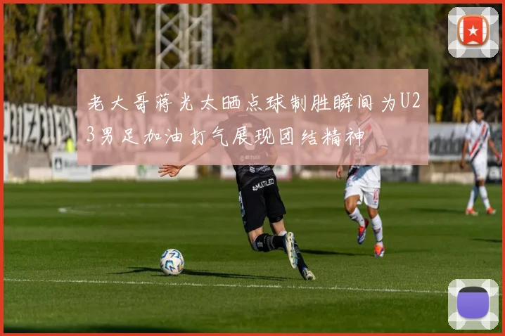 老大哥蒋光太晒点球制胜瞬间为U23男足加油打气展现团结精神