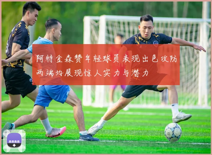 阿特金森赞年轻球员表现出色攻防两端均展现惊人实力与潜力