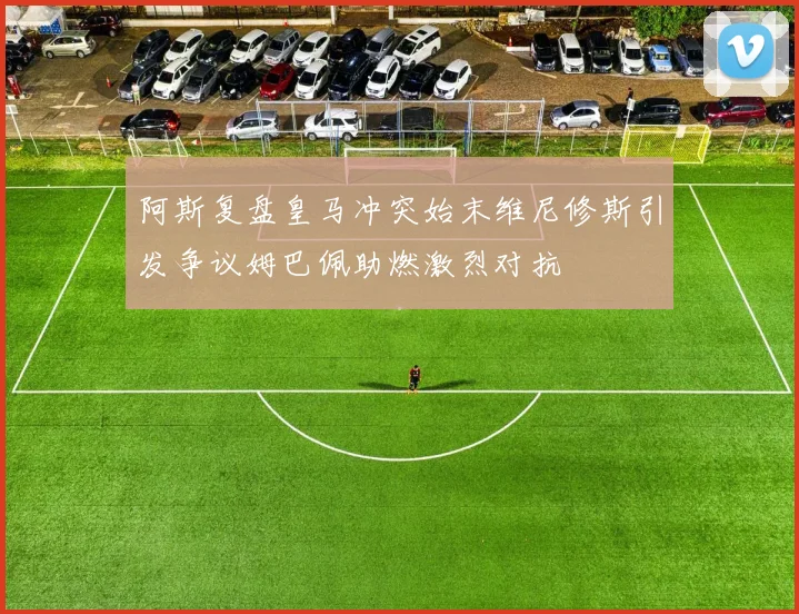 阿斯复盘皇马冲突始末维尼修斯引发争议姆巴佩助燃激烈对抗