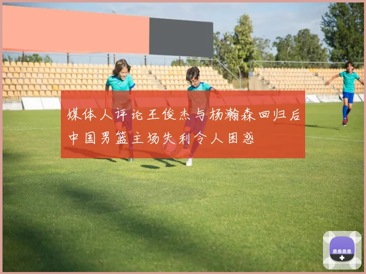 媒体人评论王俊杰与杨瀚森回归后中国男篮主场失利令人困惑