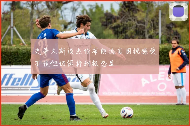 史蒂文斯谈杰伦布朗流言困扰感受不佳但仍保持积极态度