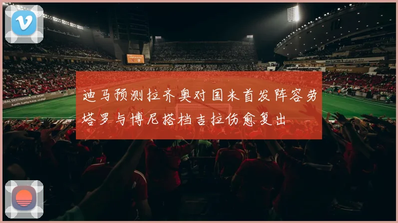 迪马预测拉齐奥对国米首发阵容劳塔罗与博尼搭档吉拉伤愈复出