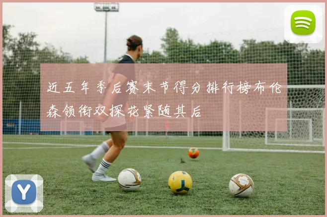 近五年季后赛末节得分排行榜布伦森领衔双探花紧随其后