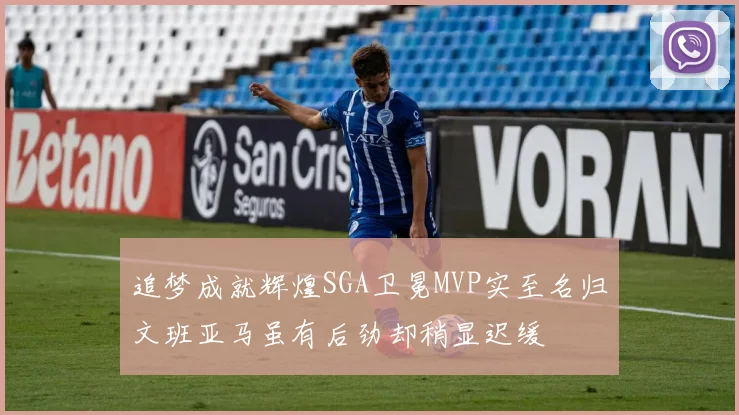 追梦成就辉煌SGA卫冕MVP实至名归文班亚马虽有后劲却稍显迟缓