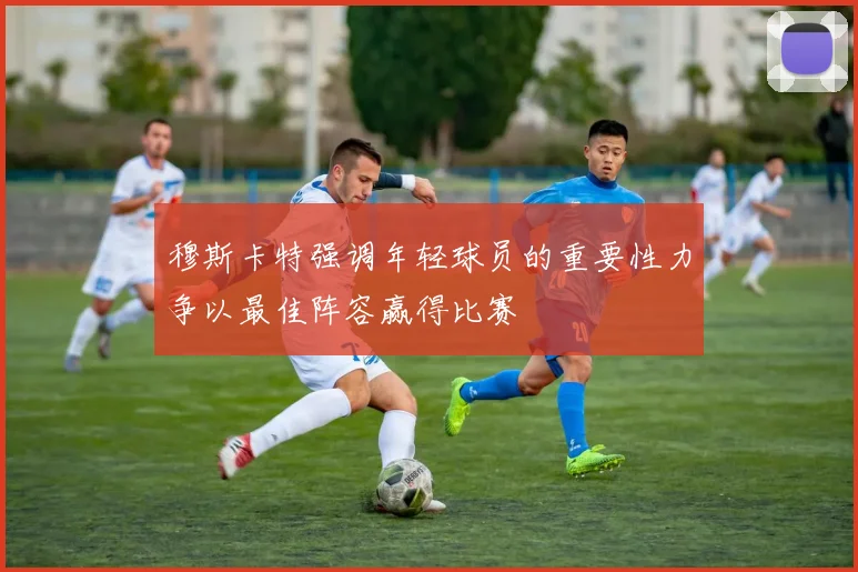 穆斯卡特强调年轻球员的重要性力争以最佳阵容赢得比赛
