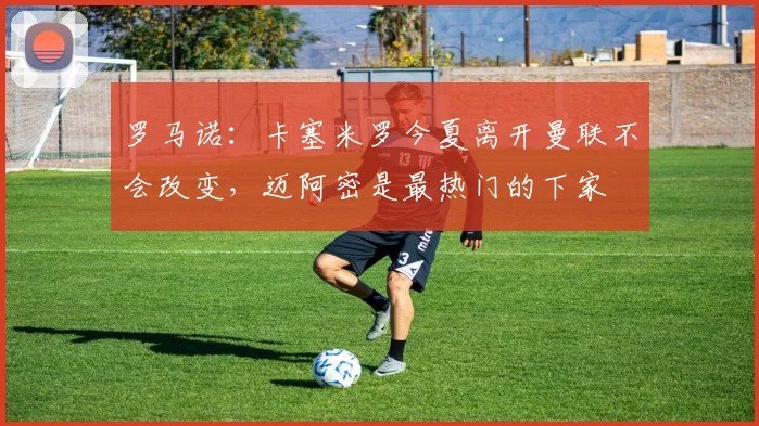 罗马诺：卡塞米罗今夏离开曼联不会改变，迈阿密是最热门的下家
