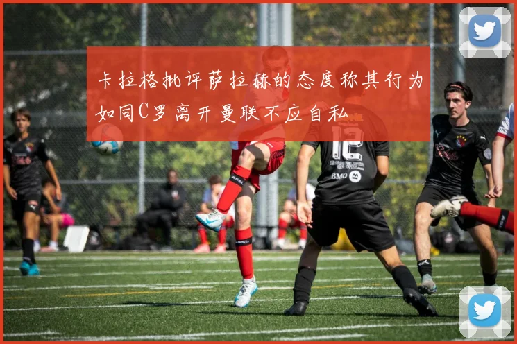 卡拉格批评萨拉赫的态度称其行为如同C罗离开曼联不应自私