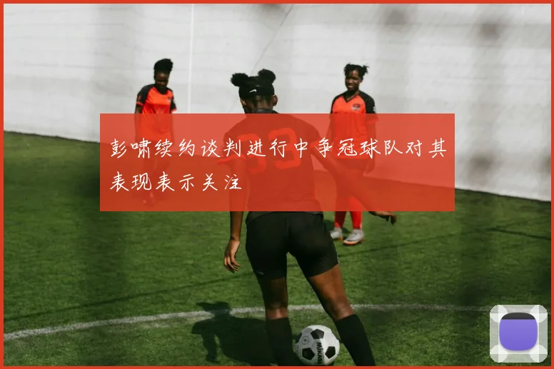 彭啸续约谈判进行中争冠球队对其表现表示关注