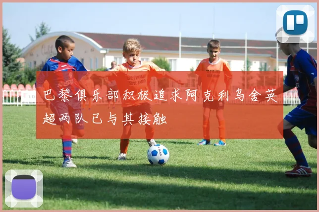 巴黎俱乐部积极追求阿克利乌舍英超两队已与其接触