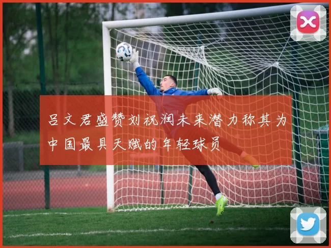 吕文君盛赞刘祝润未来潜力称其为中国最具天赋的年轻球员