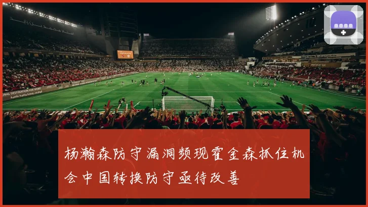 杨瀚森防守漏洞频现霍金森抓住机会中国转换防守亟待改善