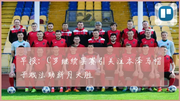 早报：C罗继续罢赛引关注本泽马帽子戏法助新月大胜
