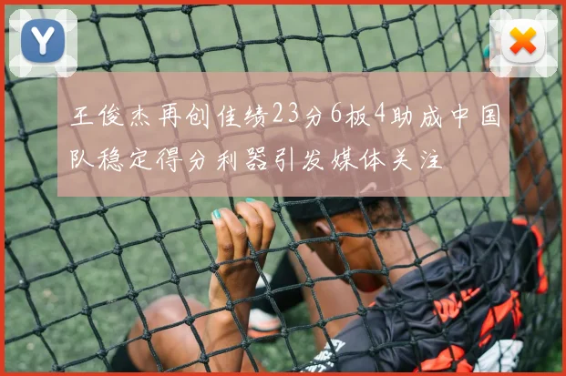 王俊杰再创佳绩23分6板4助成中国队稳定得分利器引发媒体关注