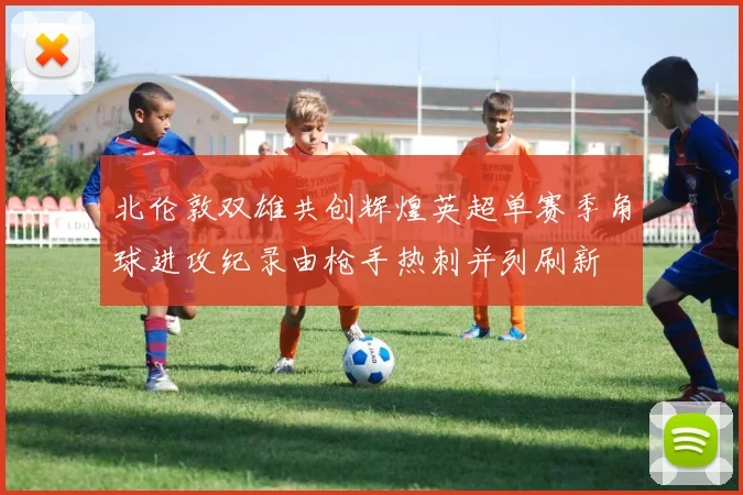 北伦敦双雄共创辉煌英超单赛季角球进攻纪录由枪手热刺并列刷新