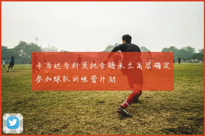 卡马达与科莫托会晤米兰高层确定参加球队训练营计划