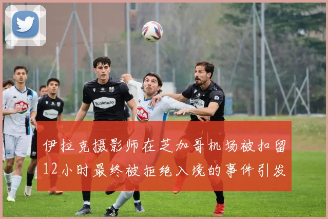 伊拉克摄影师在芝加哥机场被扣留12小时最终被拒绝入境的事件引发关注