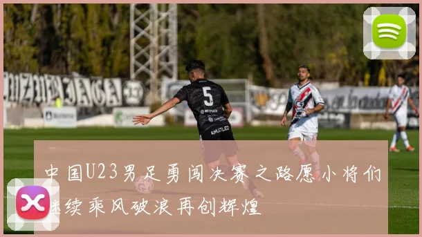 中国U23男足勇闯决赛之路愿小将们继续乘风破浪再创辉煌