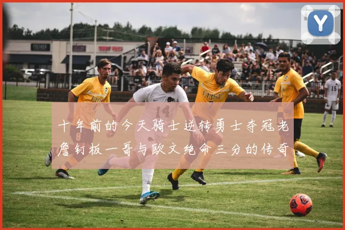 十年前的今天骑士逆转勇士夺冠老詹钉板一哥与欧文绝命三分的传奇时刻