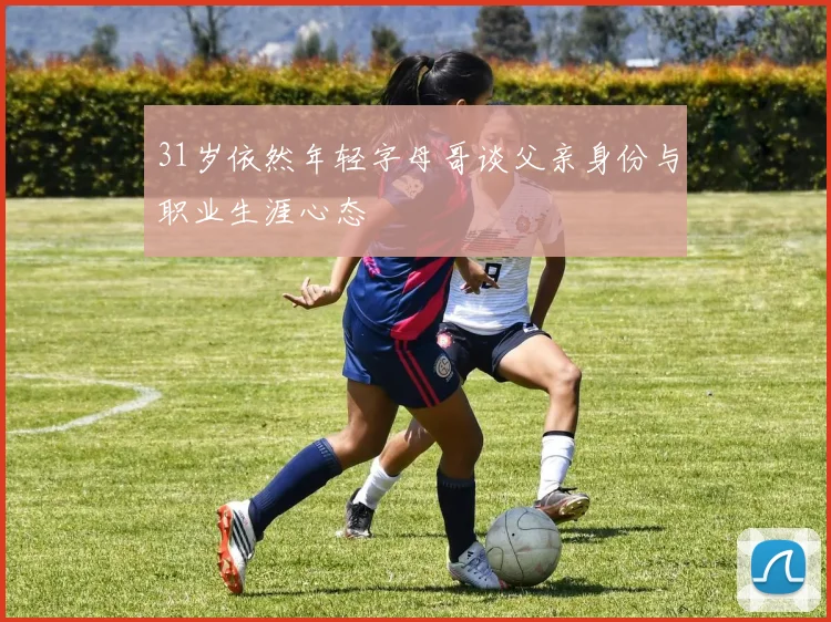 31岁依然年轻字母哥谈父亲身份与职业生涯心态